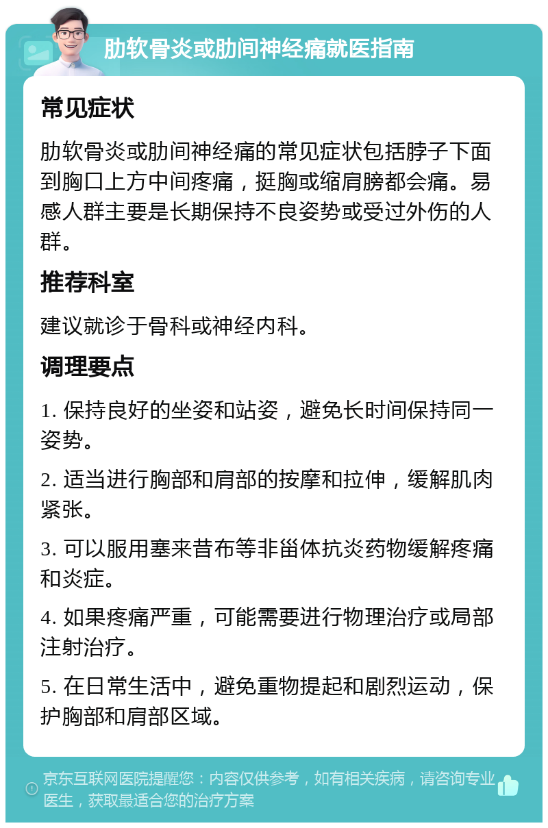 肋软骨炎或肋间神经痛就医指南 常见症状 肋软骨炎或肋间神经痛的常见症状包括脖子下面到胸口上方中间疼痛，挺胸或缩肩膀都会痛。易感人群主要是长期保持不良姿势或受过外伤的人群。 推荐科室 建议就诊于骨科或神经内科。 调理要点 1. 保持良好的坐姿和站姿，避免长时间保持同一姿势。 2. 适当进行胸部和肩部的按摩和拉伸，缓解肌肉紧张。 3. 可以服用塞来昔布等非甾体抗炎药物缓解疼痛和炎症。 4. 如果疼痛严重，可能需要进行物理治疗或局部注射治疗。 5. 在日常生活中，避免重物提起和剧烈运动，保护胸部和肩部区域。