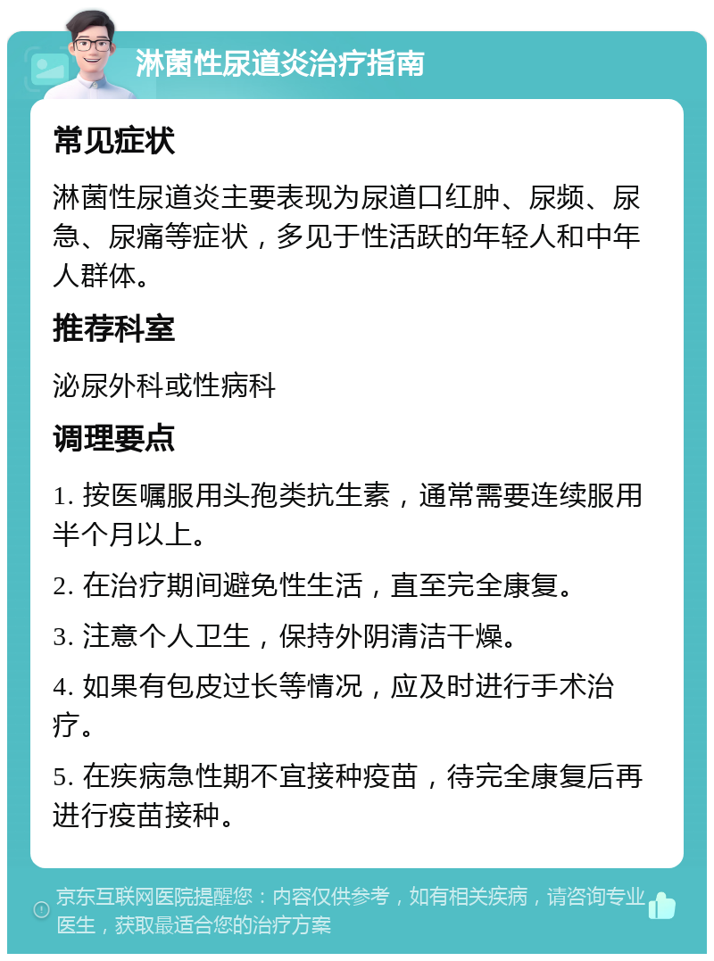 淋菌性尿道炎治疗指南 常见症状 淋菌性尿道炎主要表现为尿道口红肿、尿频、尿急、尿痛等症状，多见于性活跃的年轻人和中年人群体。 推荐科室 泌尿外科或性病科 调理要点 1. 按医嘱服用头孢类抗生素，通常需要连续服用半个月以上。 2. 在治疗期间避免性生活，直至完全康复。 3. 注意个人卫生，保持外阴清洁干燥。 4. 如果有包皮过长等情况，应及时进行手术治疗。 5. 在疾病急性期不宜接种疫苗，待完全康复后再进行疫苗接种。