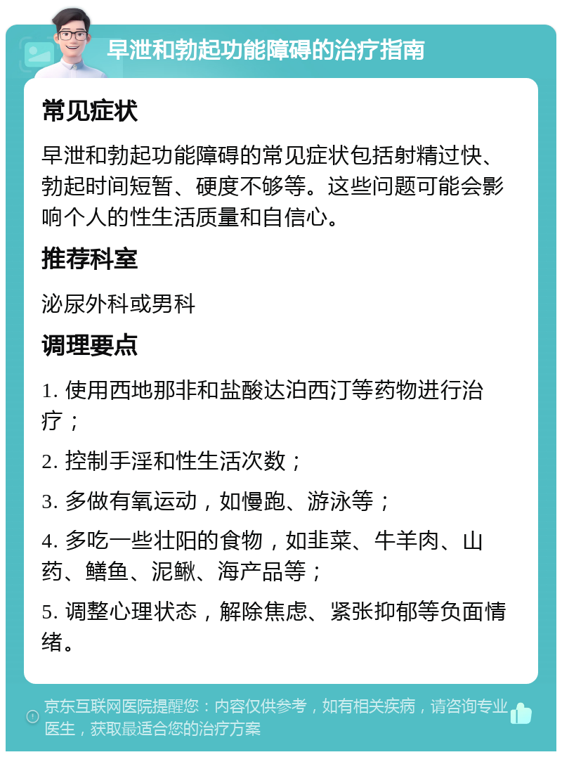 早泄和勃起功能障碍的治疗指南 常见症状 早泄和勃起功能障碍的常见症状包括射精过快、勃起时间短暂、硬度不够等。这些问题可能会影响个人的性生活质量和自信心。 推荐科室 泌尿外科或男科 调理要点 1. 使用西地那非和盐酸达泊西汀等药物进行治疗； 2. 控制手淫和性生活次数； 3. 多做有氧运动，如慢跑、游泳等； 4. 多吃一些壮阳的食物，如韭菜、牛羊肉、山药、鳝鱼、泥鳅、海产品等； 5. 调整心理状态，解除焦虑、紧张抑郁等负面情绪。