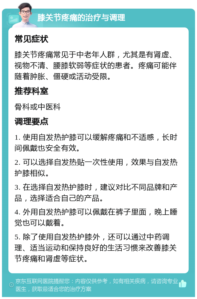 膝关节疼痛的治疗与调理 常见症状 膝关节疼痛常见于中老年人群，尤其是有肾虚、视物不清、腰膝软弱等症状的患者。疼痛可能伴随着肿胀、僵硬或活动受限。 推荐科室 骨科或中医科 调理要点 1. 使用自发热护膝可以缓解疼痛和不适感，长时间佩戴也安全有效。 2. 可以选择自发热贴一次性使用，效果与自发热护膝相似。 3. 在选择自发热护膝时，建议对比不同品牌和产品，选择适合自己的产品。 4. 外用自发热护膝可以佩戴在裤子里面，晚上睡觉也可以戴着。 5. 除了使用自发热护膝外，还可以通过中药调理、适当运动和保持良好的生活习惯来改善膝关节疼痛和肾虚等症状。