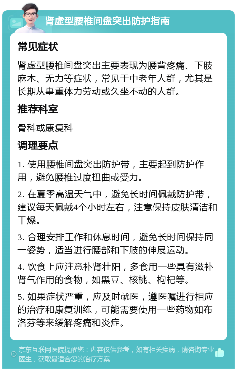 肾虚型腰椎间盘突出防护指南 常见症状 肾虚型腰椎间盘突出主要表现为腰背疼痛、下肢麻木、无力等症状，常见于中老年人群，尤其是长期从事重体力劳动或久坐不动的人群。 推荐科室 骨科或康复科 调理要点 1. 使用腰椎间盘突出防护带，主要起到防护作用，避免腰椎过度扭曲或受力。 2. 在夏季高温天气中，避免长时间佩戴防护带，建议每天佩戴4个小时左右，注意保持皮肤清洁和干燥。 3. 合理安排工作和休息时间，避免长时间保持同一姿势，适当进行腰部和下肢的伸展运动。 4. 饮食上应注意补肾壮阳，多食用一些具有滋补肾气作用的食物，如黑豆、核桃、枸杞等。 5. 如果症状严重，应及时就医，遵医嘱进行相应的治疗和康复训练，可能需要使用一些药物如布洛芬等来缓解疼痛和炎症。