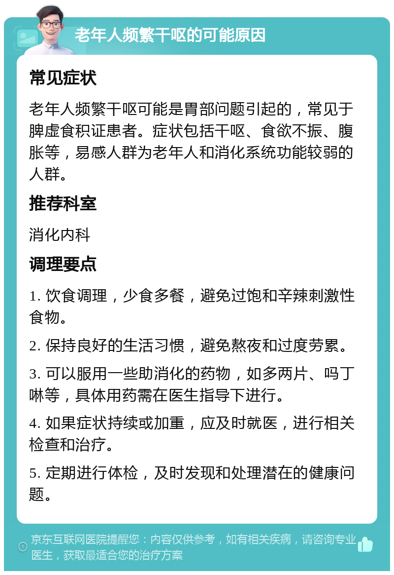 老年人频繁干呕的可能原因 常见症状 老年人频繁干呕可能是胃部问题引起的，常见于脾虚食积证患者。症状包括干呕、食欲不振、腹胀等，易感人群为老年人和消化系统功能较弱的人群。 推荐科室 消化内科 调理要点 1. 饮食调理，少食多餐，避免过饱和辛辣刺激性食物。 2. 保持良好的生活习惯，避免熬夜和过度劳累。 3. 可以服用一些助消化的药物，如多两片、吗丁啉等，具体用药需在医生指导下进行。 4. 如果症状持续或加重，应及时就医，进行相关检查和治疗。 5. 定期进行体检，及时发现和处理潜在的健康问题。