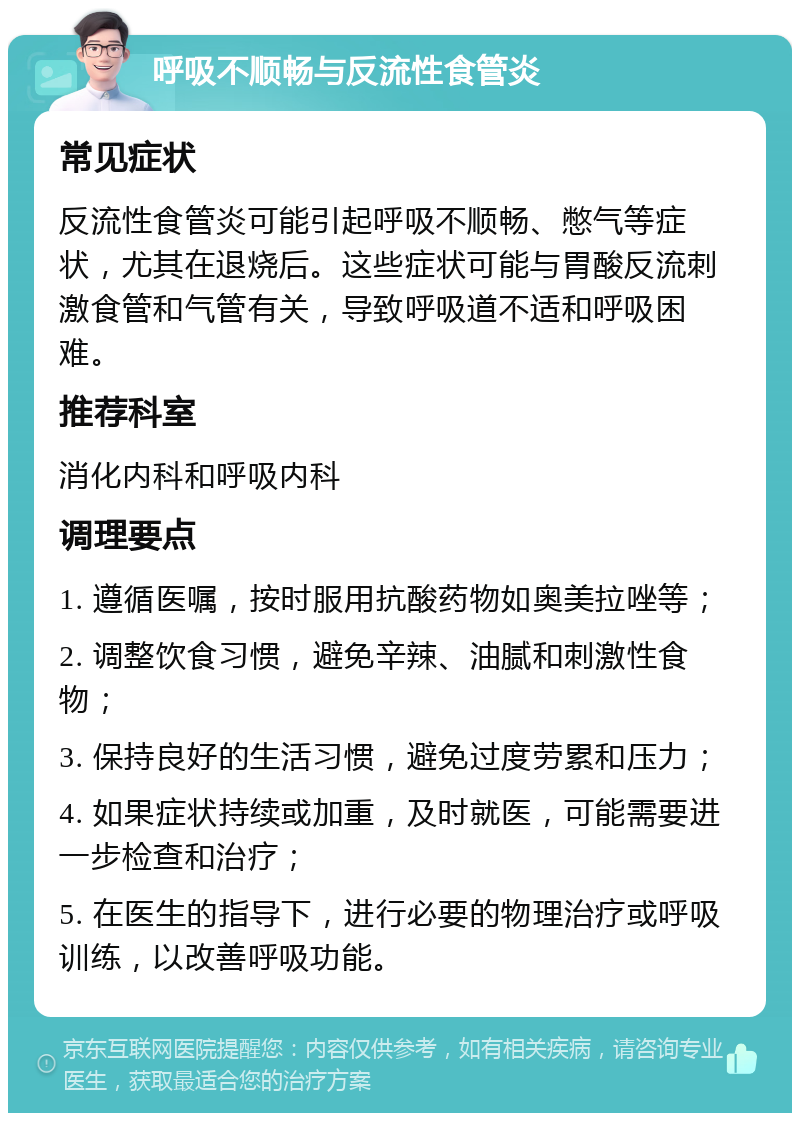 呼吸不顺畅与反流性食管炎 常见症状 反流性食管炎可能引起呼吸不顺畅、憋气等症状，尤其在退烧后。这些症状可能与胃酸反流刺激食管和气管有关，导致呼吸道不适和呼吸困难。 推荐科室 消化内科和呼吸内科 调理要点 1. 遵循医嘱，按时服用抗酸药物如奥美拉唑等； 2. 调整饮食习惯，避免辛辣、油腻和刺激性食物； 3. 保持良好的生活习惯，避免过度劳累和压力； 4. 如果症状持续或加重，及时就医，可能需要进一步检查和治疗； 5. 在医生的指导下，进行必要的物理治疗或呼吸训练，以改善呼吸功能。