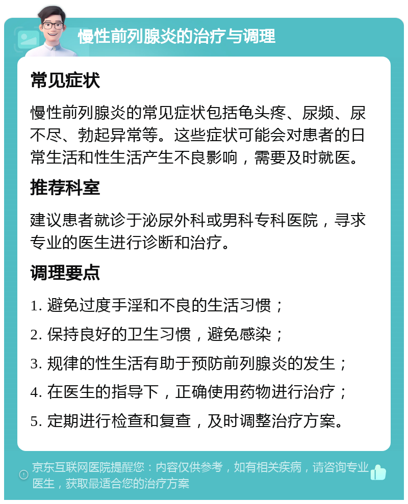 慢性前列腺炎的治疗与调理 常见症状 慢性前列腺炎的常见症状包括龟头疼、尿频、尿不尽、勃起异常等。这些症状可能会对患者的日常生活和性生活产生不良影响，需要及时就医。 推荐科室 建议患者就诊于泌尿外科或男科专科医院，寻求专业的医生进行诊断和治疗。 调理要点 1. 避免过度手淫和不良的生活习惯； 2. 保持良好的卫生习惯，避免感染； 3. 规律的性生活有助于预防前列腺炎的发生； 4. 在医生的指导下，正确使用药物进行治疗； 5. 定期进行检查和复查，及时调整治疗方案。