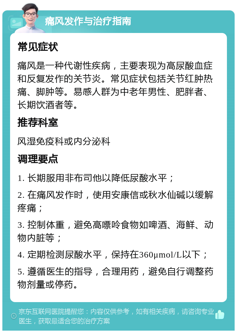 痛风发作与治疗指南 常见症状 痛风是一种代谢性疾病，主要表现为高尿酸血症和反复发作的关节炎。常见症状包括关节红肿热痛、脚肿等。易感人群为中老年男性、肥胖者、长期饮酒者等。 推荐科室 风湿免疫科或内分泌科 调理要点 1. 长期服用非布司他以降低尿酸水平； 2. 在痛风发作时，使用安康信或秋水仙碱以缓解疼痛； 3. 控制体重，避免高嘌呤食物如啤酒、海鲜、动物内脏等； 4. 定期检测尿酸水平，保持在360μmol/L以下； 5. 遵循医生的指导，合理用药，避免自行调整药物剂量或停药。