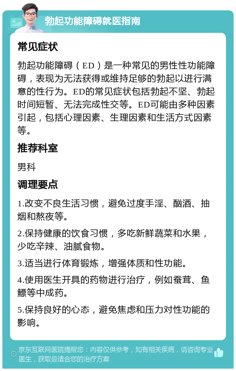 勃起功能障碍就医指南 常见症状 勃起功能障碍（ED）是一种常见的男性性功能障碍，表现为无法获得或维持足够的勃起以进行满意的性行为。ED的常见症状包括勃起不坚、勃起时间短暂、无法完成性交等。ED可能由多种因素引起，包括心理因素、生理因素和生活方式因素等。 推荐科室 男科 调理要点 1.改变不良生活习惯，避免过度手淫、酗酒、抽烟和熬夜等。 2.保持健康的饮食习惯，多吃新鲜蔬菜和水果，少吃辛辣、油腻食物。 3.适当进行体育锻炼，增强体质和性功能。 4.使用医生开具的药物进行治疗，例如蚕茸、鱼鳔等中成药。 5.保持良好的心态，避免焦虑和压力对性功能的影响。