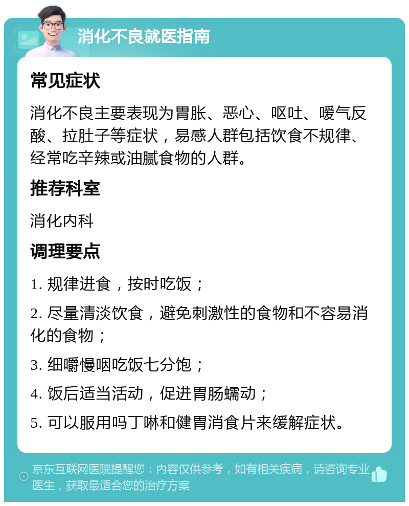 消化不良就医指南 常见症状 消化不良主要表现为胃胀、恶心、呕吐、嗳气反酸、拉肚子等症状，易感人群包括饮食不规律、经常吃辛辣或油腻食物的人群。 推荐科室 消化内科 调理要点 1. 规律进食，按时吃饭； 2. 尽量清淡饮食，避免刺激性的食物和不容易消化的食物； 3. 细嚼慢咽吃饭七分饱； 4. 饭后适当活动，促进胃肠蠕动； 5. 可以服用吗丁啉和健胃消食片来缓解症状。