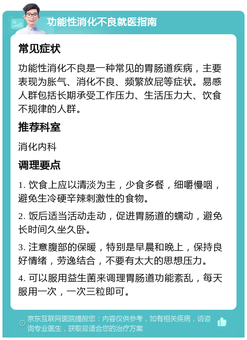 功能性消化不良就医指南 常见症状 功能性消化不良是一种常见的胃肠道疾病，主要表现为胀气、消化不良、频繁放屁等症状。易感人群包括长期承受工作压力、生活压力大、饮食不规律的人群。 推荐科室 消化内科 调理要点 1. 饮食上应以清淡为主，少食多餐，细嚼慢咽，避免生冷硬辛辣刺激性的食物。 2. 饭后适当活动走动，促进胃肠道的蠕动，避免长时间久坐久卧。 3. 注意腹部的保暖，特别是早晨和晚上，保持良好情绪，劳逸结合，不要有太大的思想压力。 4. 可以服用益生菌来调理胃肠道功能紊乱，每天服用一次，一次三粒即可。