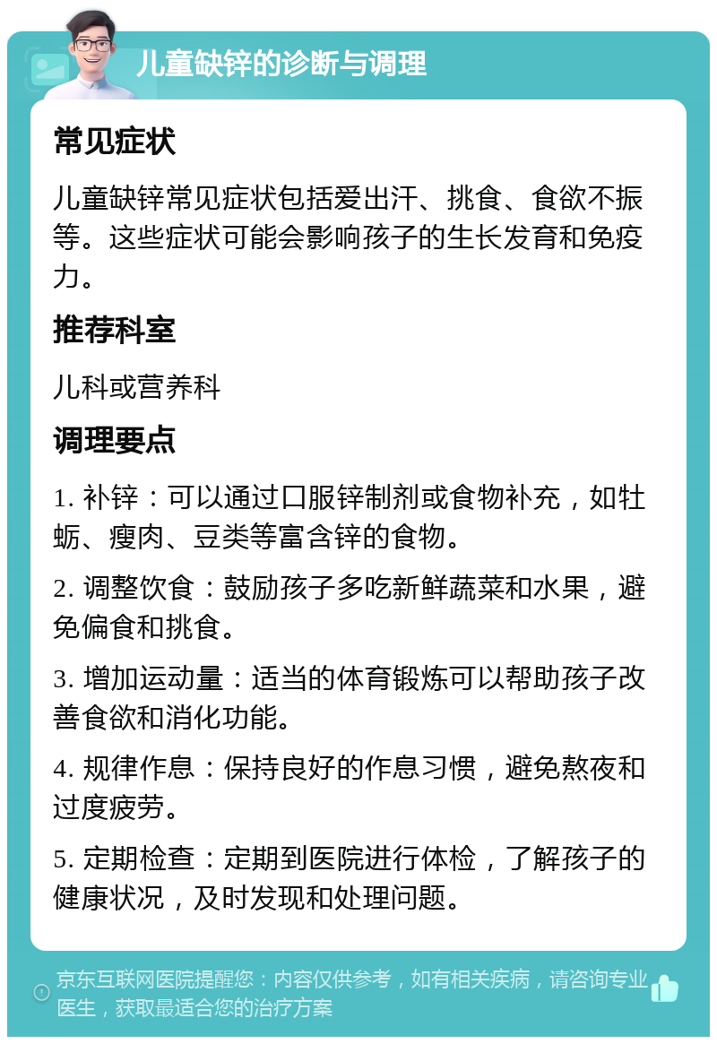 儿童缺锌的诊断与调理 常见症状 儿童缺锌常见症状包括爱出汗、挑食、食欲不振等。这些症状可能会影响孩子的生长发育和免疫力。 推荐科室 儿科或营养科 调理要点 1. 补锌：可以通过口服锌制剂或食物补充，如牡蛎、瘦肉、豆类等富含锌的食物。 2. 调整饮食：鼓励孩子多吃新鲜蔬菜和水果，避免偏食和挑食。 3. 增加运动量：适当的体育锻炼可以帮助孩子改善食欲和消化功能。 4. 规律作息：保持良好的作息习惯，避免熬夜和过度疲劳。 5. 定期检查：定期到医院进行体检，了解孩子的健康状况，及时发现和处理问题。