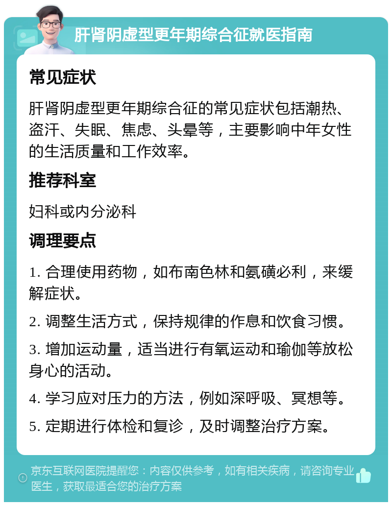 肝肾阴虚型更年期综合征就医指南 常见症状 肝肾阴虚型更年期综合征的常见症状包括潮热、盗汗、失眠、焦虑、头晕等，主要影响中年女性的生活质量和工作效率。 推荐科室 妇科或内分泌科 调理要点 1. 合理使用药物，如布南色林和氨磺必利，来缓解症状。 2. 调整生活方式，保持规律的作息和饮食习惯。 3. 增加运动量，适当进行有氧运动和瑜伽等放松身心的活动。 4. 学习应对压力的方法，例如深呼吸、冥想等。 5. 定期进行体检和复诊，及时调整治疗方案。