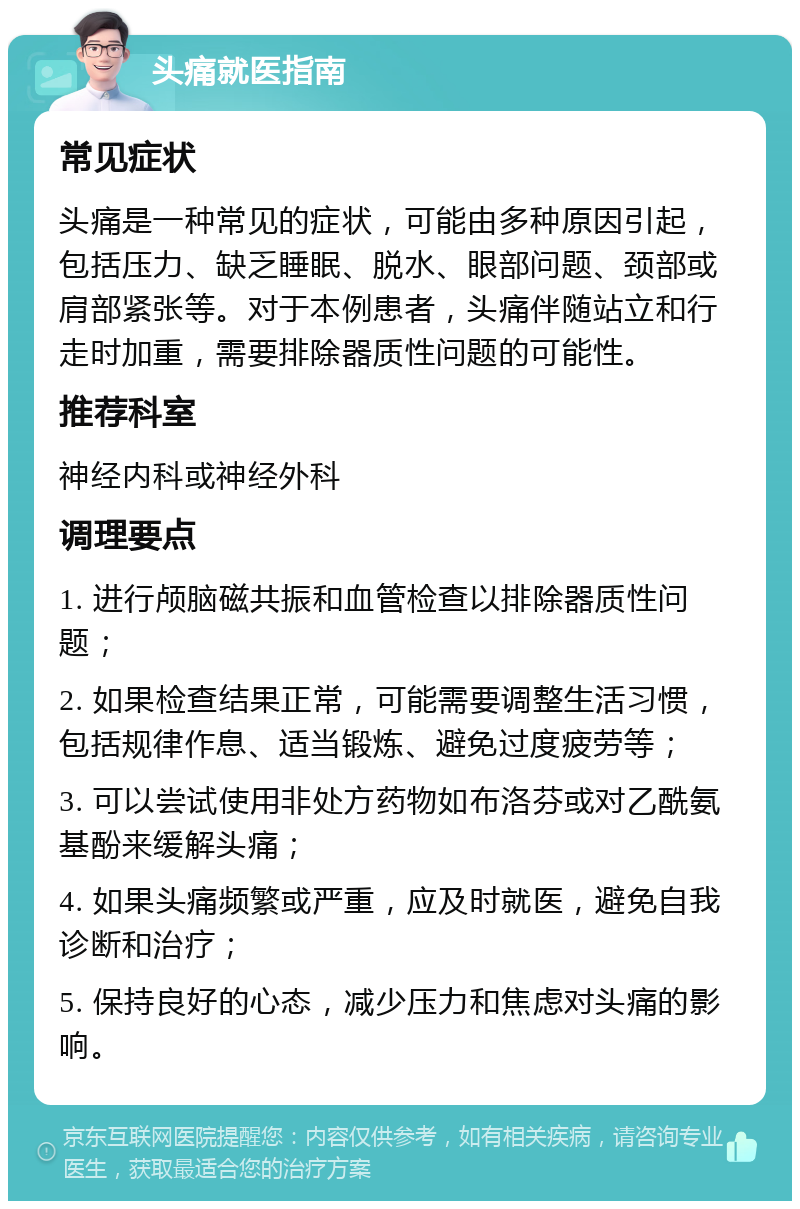 头痛就医指南 常见症状 头痛是一种常见的症状，可能由多种原因引起，包括压力、缺乏睡眠、脱水、眼部问题、颈部或肩部紧张等。对于本例患者，头痛伴随站立和行走时加重，需要排除器质性问题的可能性。 推荐科室 神经内科或神经外科 调理要点 1. 进行颅脑磁共振和血管检查以排除器质性问题； 2. 如果检查结果正常，可能需要调整生活习惯，包括规律作息、适当锻炼、避免过度疲劳等； 3. 可以尝试使用非处方药物如布洛芬或对乙酰氨基酚来缓解头痛； 4. 如果头痛频繁或严重，应及时就医，避免自我诊断和治疗； 5. 保持良好的心态，减少压力和焦虑对头痛的影响。