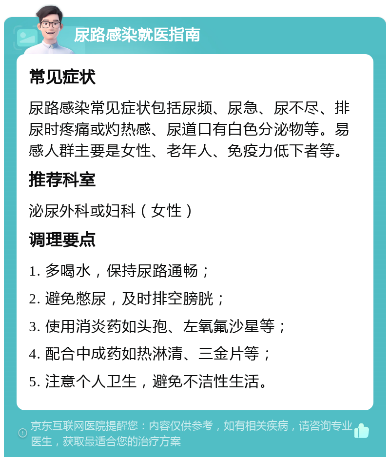 尿路感染就医指南 常见症状 尿路感染常见症状包括尿频、尿急、尿不尽、排尿时疼痛或灼热感、尿道口有白色分泌物等。易感人群主要是女性、老年人、免疫力低下者等。 推荐科室 泌尿外科或妇科（女性） 调理要点 1. 多喝水，保持尿路通畅； 2. 避免憋尿，及时排空膀胱； 3. 使用消炎药如头孢、左氧氟沙星等； 4. 配合中成药如热淋清、三金片等； 5. 注意个人卫生，避免不洁性生活。