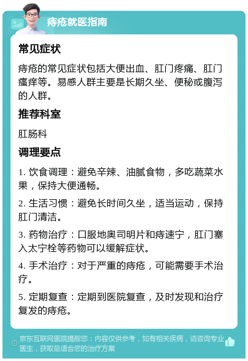 痔疮就医指南 常见症状 痔疮的常见症状包括大便出血、肛门疼痛、肛门瘙痒等。易感人群主要是长期久坐、便秘或腹泻的人群。 推荐科室 肛肠科 调理要点 1. 饮食调理：避免辛辣、油腻食物，多吃蔬菜水果，保持大便通畅。 2. 生活习惯：避免长时间久坐，适当运动，保持肛门清洁。 3. 药物治疗：口服地奥司明片和痔速宁，肛门塞入太宁栓等药物可以缓解症状。 4. 手术治疗：对于严重的痔疮，可能需要手术治疗。 5. 定期复查：定期到医院复查，及时发现和治疗复发的痔疮。