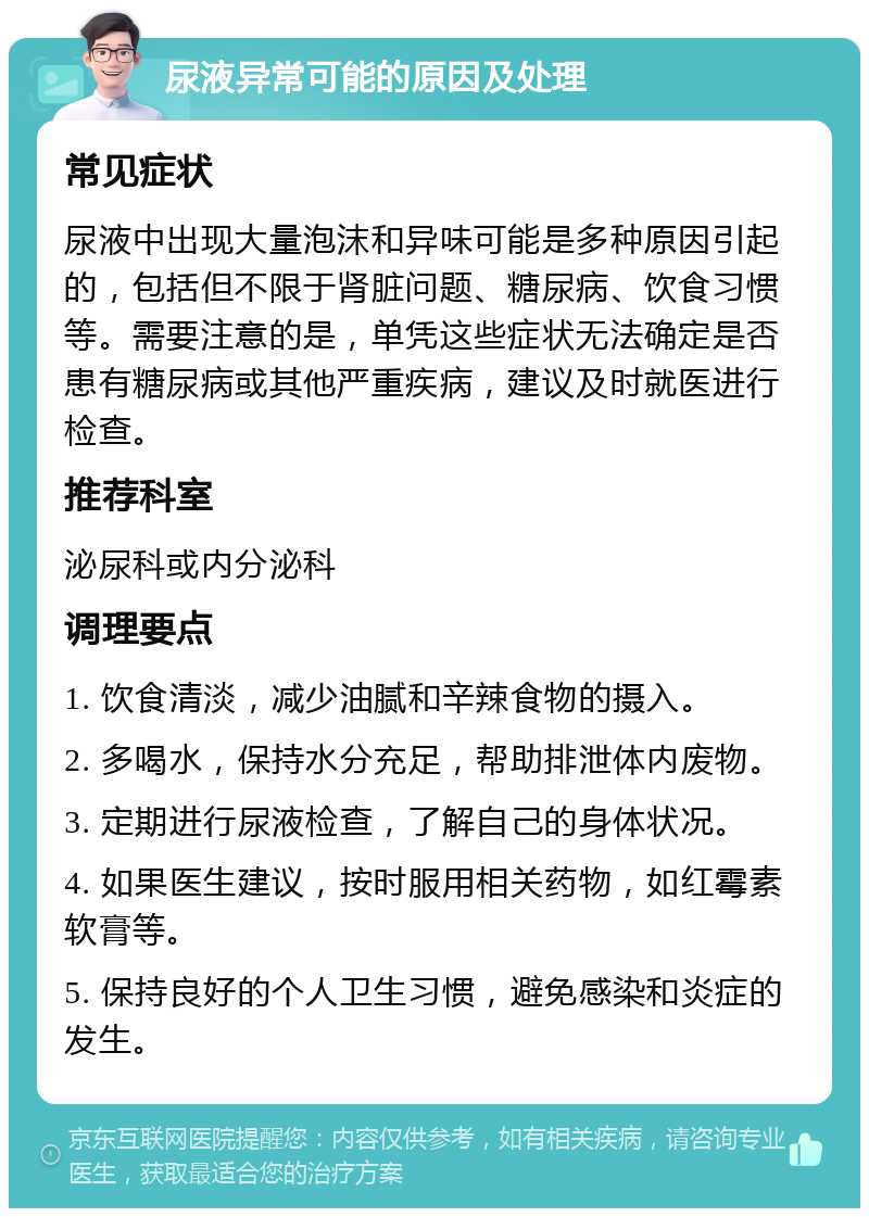 尿液异常可能的原因及处理 常见症状 尿液中出现大量泡沫和异味可能是多种原因引起的，包括但不限于肾脏问题、糖尿病、饮食习惯等。需要注意的是，单凭这些症状无法确定是否患有糖尿病或其他严重疾病，建议及时就医进行检查。 推荐科室 泌尿科或内分泌科 调理要点 1. 饮食清淡，减少油腻和辛辣食物的摄入。 2. 多喝水，保持水分充足，帮助排泄体内废物。 3. 定期进行尿液检查，了解自己的身体状况。 4. 如果医生建议，按时服用相关药物，如红霉素软膏等。 5. 保持良好的个人卫生习惯，避免感染和炎症的发生。