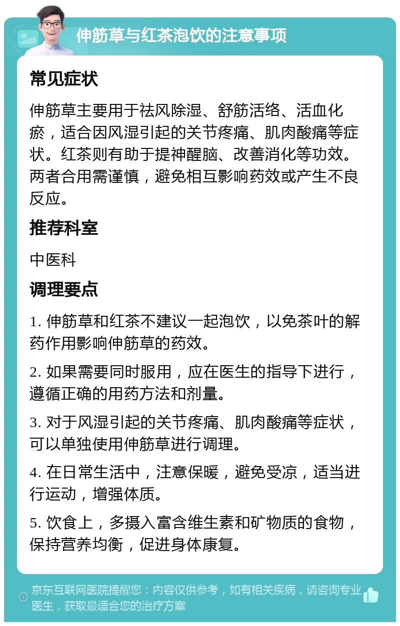 伸筋草与红茶泡饮的注意事项 常见症状 伸筋草主要用于祛风除湿、舒筋活络、活血化瘀，适合因风湿引起的关节疼痛、肌肉酸痛等症状。红茶则有助于提神醒脑、改善消化等功效。两者合用需谨慎，避免相互影响药效或产生不良反应。 推荐科室 中医科 调理要点 1. 伸筋草和红茶不建议一起泡饮，以免茶叶的解药作用影响伸筋草的药效。 2. 如果需要同时服用，应在医生的指导下进行，遵循正确的用药方法和剂量。 3. 对于风湿引起的关节疼痛、肌肉酸痛等症状，可以单独使用伸筋草进行调理。 4. 在日常生活中，注意保暖，避免受凉，适当进行运动，增强体质。 5. 饮食上，多摄入富含维生素和矿物质的食物，保持营养均衡，促进身体康复。