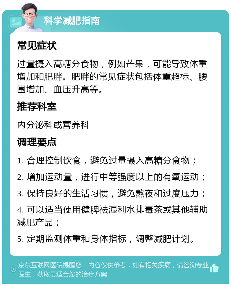 科学减肥指南 常见症状 过量摄入高糖分食物，例如芒果，可能导致体重增加和肥胖。肥胖的常见症状包括体重超标、腰围增加、血压升高等。 推荐科室 内分泌科或营养科 调理要点 1. 合理控制饮食，避免过量摄入高糖分食物； 2. 增加运动量，进行中等强度以上的有氧运动； 3. 保持良好的生活习惯，避免熬夜和过度压力； 4. 可以适当使用健脾祛湿利水排毒茶或其他辅助减肥产品； 5. 定期监测体重和身体指标，调整减肥计划。