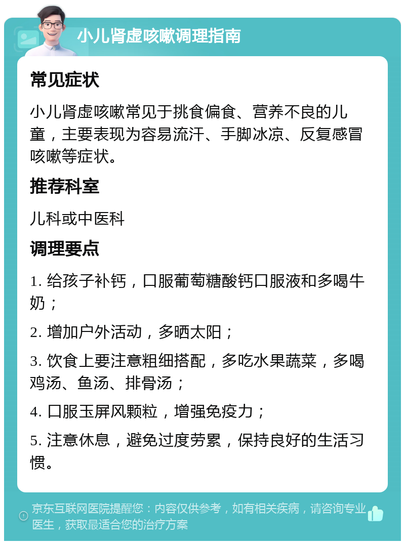 小儿肾虚咳嗽调理指南 常见症状 小儿肾虚咳嗽常见于挑食偏食、营养不良的儿童，主要表现为容易流汗、手脚冰凉、反复感冒咳嗽等症状。 推荐科室 儿科或中医科 调理要点 1. 给孩子补钙，口服葡萄糖酸钙口服液和多喝牛奶； 2. 增加户外活动，多晒太阳； 3. 饮食上要注意粗细搭配，多吃水果蔬菜，多喝鸡汤、鱼汤、排骨汤； 4. 口服玉屏风颗粒，增强免疫力； 5. 注意休息，避免过度劳累，保持良好的生活习惯。