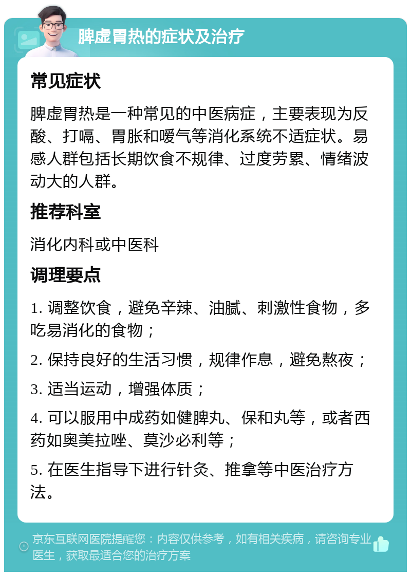 脾虚胃热的症状及治疗 常见症状 脾虚胃热是一种常见的中医病症，主要表现为反酸、打嗝、胃胀和嗳气等消化系统不适症状。易感人群包括长期饮食不规律、过度劳累、情绪波动大的人群。 推荐科室 消化内科或中医科 调理要点 1. 调整饮食，避免辛辣、油腻、刺激性食物，多吃易消化的食物； 2. 保持良好的生活习惯，规律作息，避免熬夜； 3. 适当运动，增强体质； 4. 可以服用中成药如健脾丸、保和丸等，或者西药如奥美拉唑、莫沙必利等； 5. 在医生指导下进行针灸、推拿等中医治疗方法。