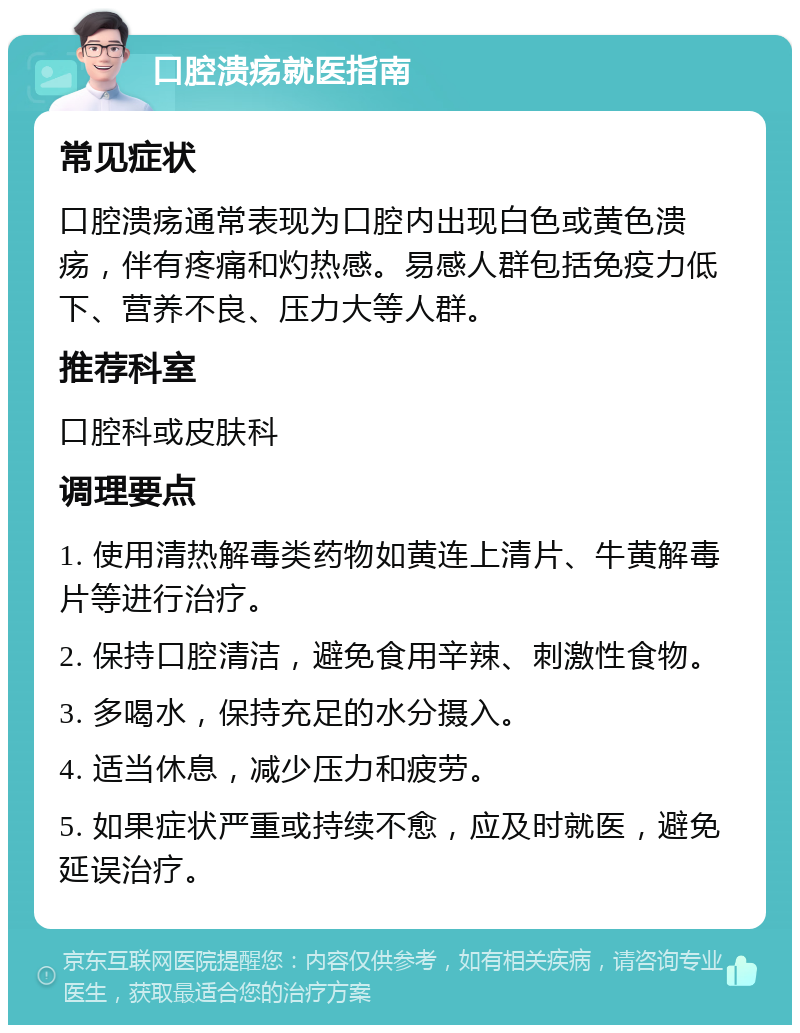 口腔溃疡就医指南 常见症状 口腔溃疡通常表现为口腔内出现白色或黄色溃疡，伴有疼痛和灼热感。易感人群包括免疫力低下、营养不良、压力大等人群。 推荐科室 口腔科或皮肤科 调理要点 1. 使用清热解毒类药物如黄连上清片、牛黄解毒片等进行治疗。 2. 保持口腔清洁，避免食用辛辣、刺激性食物。 3. 多喝水，保持充足的水分摄入。 4. 适当休息，减少压力和疲劳。 5. 如果症状严重或持续不愈，应及时就医，避免延误治疗。