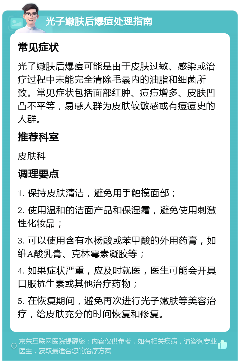 光子嫩肤后爆痘处理指南 常见症状 光子嫩肤后爆痘可能是由于皮肤过敏、感染或治疗过程中未能完全清除毛囊内的油脂和细菌所致。常见症状包括面部红肿、痘痘增多、皮肤凹凸不平等，易感人群为皮肤较敏感或有痘痘史的人群。 推荐科室 皮肤科 调理要点 1. 保持皮肤清洁，避免用手触摸面部； 2. 使用温和的洁面产品和保湿霜，避免使用刺激性化妆品； 3. 可以使用含有水杨酸或苯甲酸的外用药膏，如维A酸乳膏、克林霉素凝胶等； 4. 如果症状严重，应及时就医，医生可能会开具口服抗生素或其他治疗药物； 5. 在恢复期间，避免再次进行光子嫩肤等美容治疗，给皮肤充分的时间恢复和修复。