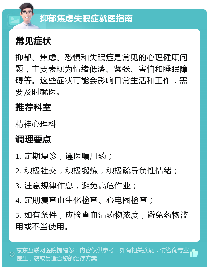 抑郁焦虑失眠症就医指南 常见症状 抑郁、焦虑、恐惧和失眠症是常见的心理健康问题，主要表现为情绪低落、紧张、害怕和睡眠障碍等。这些症状可能会影响日常生活和工作，需要及时就医。 推荐科室 精神心理科 调理要点 1. 定期复诊，遵医嘱用药； 2. 积极社交，积极锻炼，积极疏导负性情绪； 3. 注意规律作息，避免高危作业； 4. 定期复查血生化检查、心电图检查； 5. 如有条件，应检查血清药物浓度，避免药物滥用或不当使用。