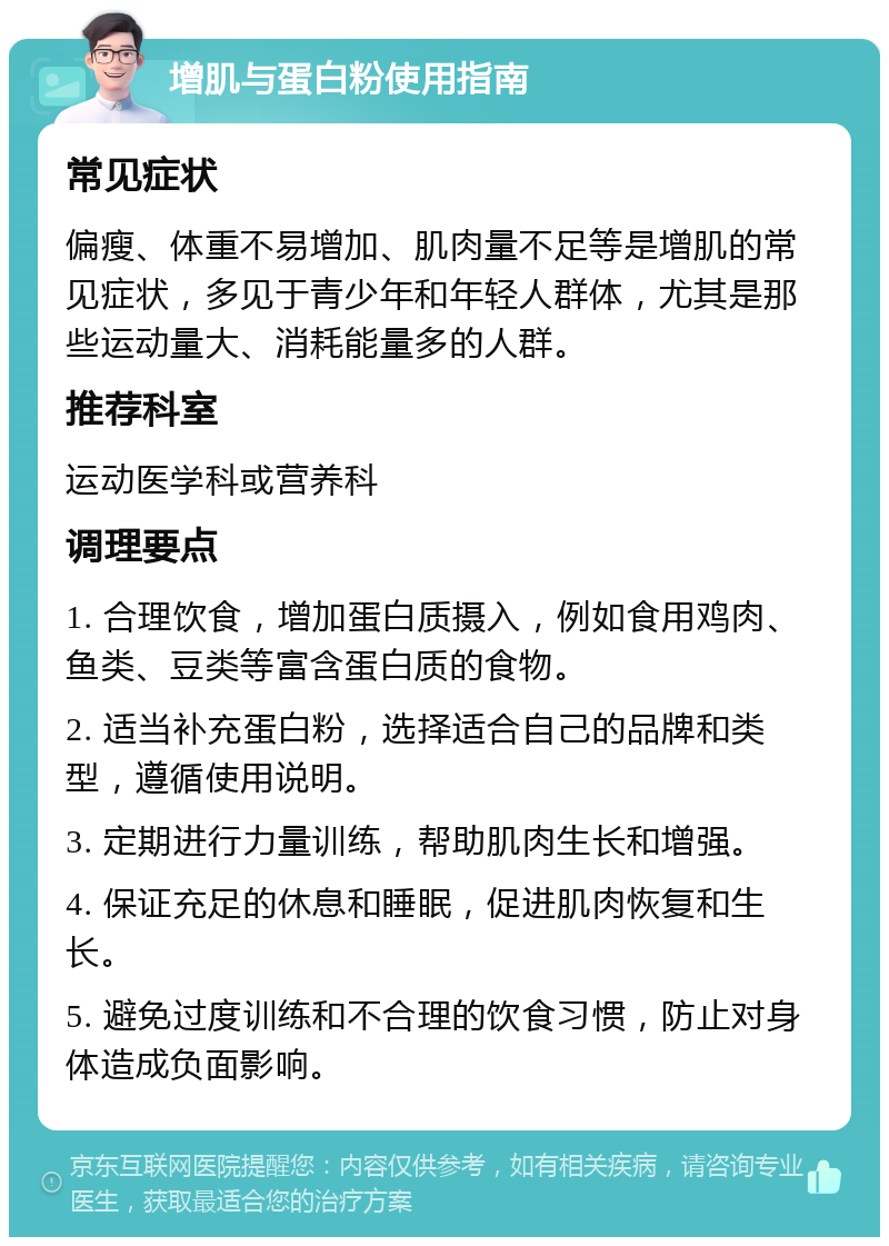 增肌与蛋白粉使用指南 常见症状 偏瘦、体重不易增加、肌肉量不足等是增肌的常见症状，多见于青少年和年轻人群体，尤其是那些运动量大、消耗能量多的人群。 推荐科室 运动医学科或营养科 调理要点 1. 合理饮食，增加蛋白质摄入，例如食用鸡肉、鱼类、豆类等富含蛋白质的食物。 2. 适当补充蛋白粉，选择适合自己的品牌和类型，遵循使用说明。 3. 定期进行力量训练，帮助肌肉生长和增强。 4. 保证充足的休息和睡眠，促进肌肉恢复和生长。 5. 避免过度训练和不合理的饮食习惯，防止对身体造成负面影响。