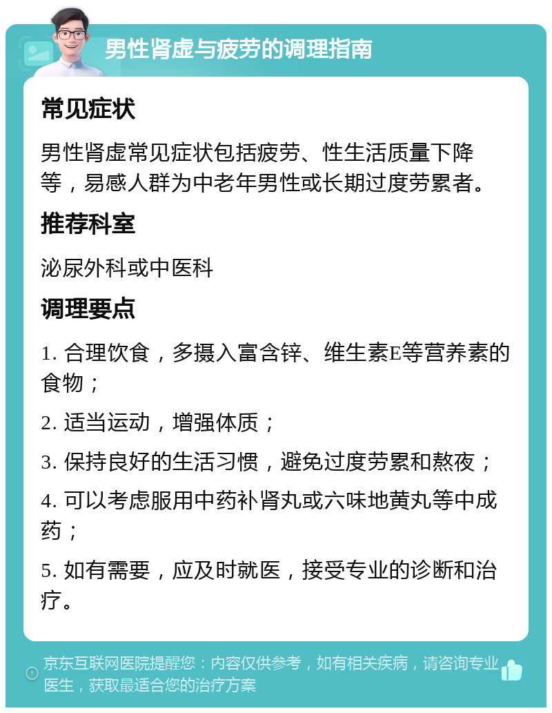 男性肾虚与疲劳的调理指南 常见症状 男性肾虚常见症状包括疲劳、性生活质量下降等，易感人群为中老年男性或长期过度劳累者。 推荐科室 泌尿外科或中医科 调理要点 1. 合理饮食，多摄入富含锌、维生素E等营养素的食物； 2. 适当运动，增强体质； 3. 保持良好的生活习惯，避免过度劳累和熬夜； 4. 可以考虑服用中药补肾丸或六味地黄丸等中成药； 5. 如有需要，应及时就医，接受专业的诊断和治疗。