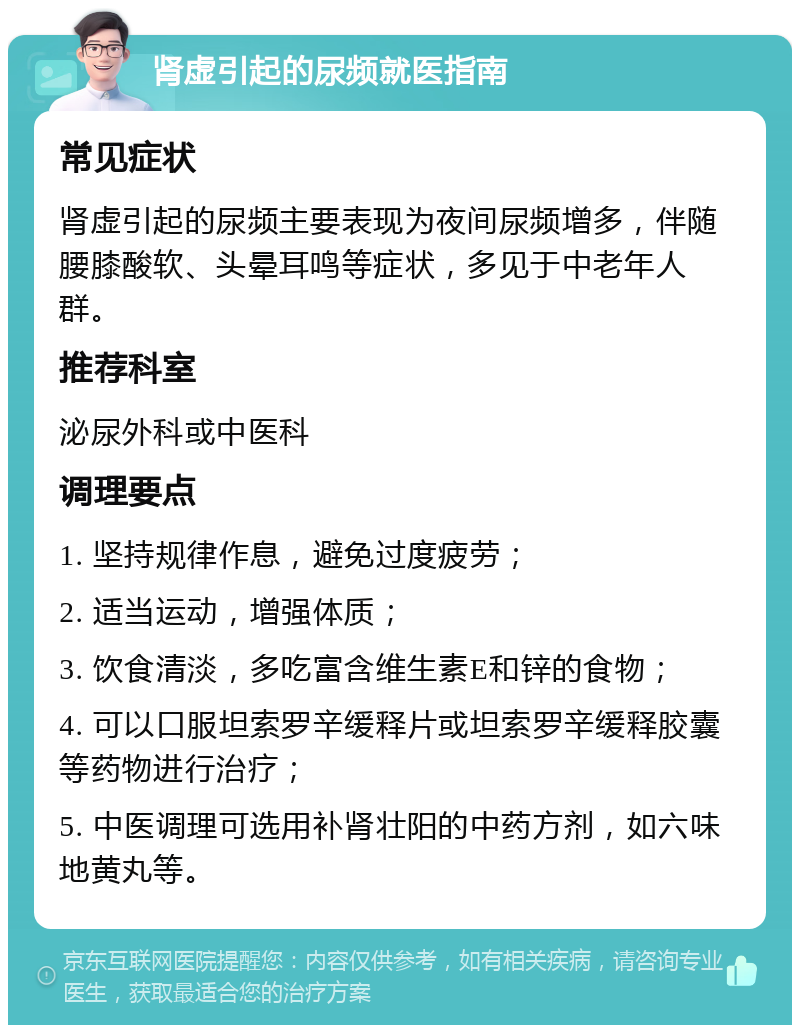 肾虚引起的尿频就医指南 常见症状 肾虚引起的尿频主要表现为夜间尿频增多，伴随腰膝酸软、头晕耳鸣等症状，多见于中老年人群。 推荐科室 泌尿外科或中医科 调理要点 1. 坚持规律作息，避免过度疲劳； 2. 适当运动，增强体质； 3. 饮食清淡，多吃富含维生素E和锌的食物； 4. 可以口服坦索罗辛缓释片或坦索罗辛缓释胶囊等药物进行治疗； 5. 中医调理可选用补肾壮阳的中药方剂，如六味地黄丸等。