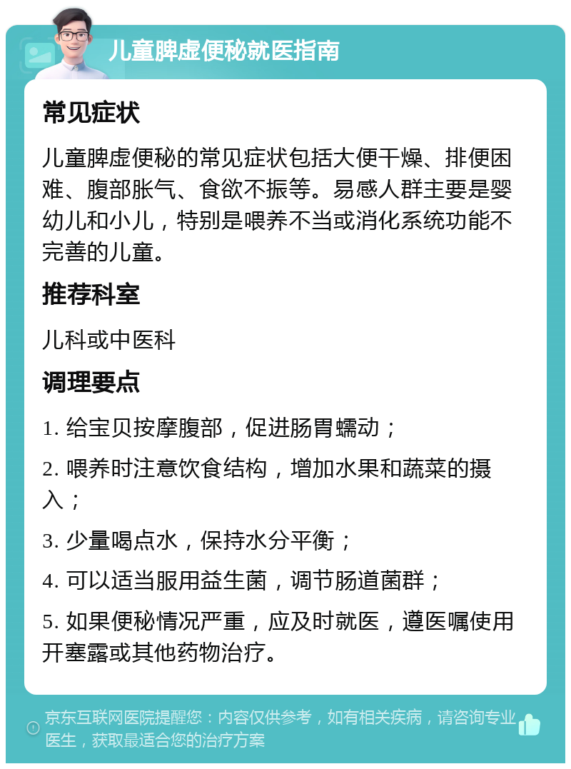 儿童脾虚便秘就医指南 常见症状 儿童脾虚便秘的常见症状包括大便干燥、排便困难、腹部胀气、食欲不振等。易感人群主要是婴幼儿和小儿，特别是喂养不当或消化系统功能不完善的儿童。 推荐科室 儿科或中医科 调理要点 1. 给宝贝按摩腹部，促进肠胃蠕动； 2. 喂养时注意饮食结构，增加水果和蔬菜的摄入； 3. 少量喝点水，保持水分平衡； 4. 可以适当服用益生菌，调节肠道菌群； 5. 如果便秘情况严重，应及时就医，遵医嘱使用开塞露或其他药物治疗。