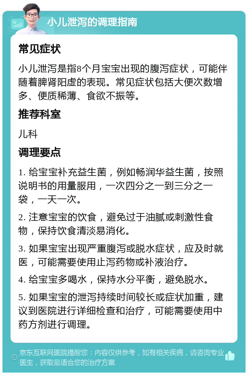 小儿泄泻的调理指南 常见症状 小儿泄泻是指8个月宝宝出现的腹泻症状，可能伴随着脾肾阳虚的表现。常见症状包括大便次数增多、便质稀薄、食欲不振等。 推荐科室 儿科 调理要点 1. 给宝宝补充益生菌，例如畅润华益生菌，按照说明书的用量服用，一次四分之一到三分之一袋，一天一次。 2. 注意宝宝的饮食，避免过于油腻或刺激性食物，保持饮食清淡易消化。 3. 如果宝宝出现严重腹泻或脱水症状，应及时就医，可能需要使用止泻药物或补液治疗。 4. 给宝宝多喝水，保持水分平衡，避免脱水。 5. 如果宝宝的泄泻持续时间较长或症状加重，建议到医院进行详细检查和治疗，可能需要使用中药方剂进行调理。