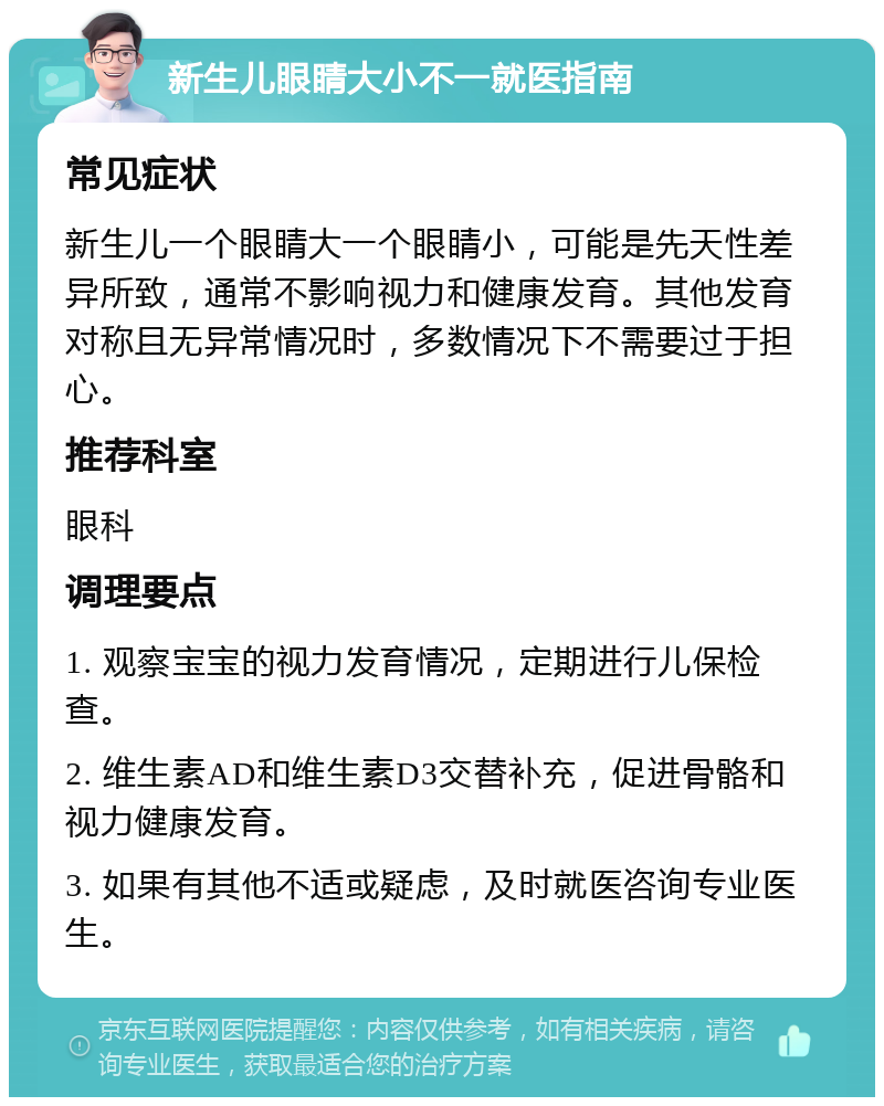 新生儿眼睛大小不一就医指南 常见症状 新生儿一个眼睛大一个眼睛小，可能是先天性差异所致，通常不影响视力和健康发育。其他发育对称且无异常情况时，多数情况下不需要过于担心。 推荐科室 眼科 调理要点 1. 观察宝宝的视力发育情况，定期进行儿保检查。 2. 维生素AD和维生素D3交替补充，促进骨骼和视力健康发育。 3. 如果有其他不适或疑虑，及时就医咨询专业医生。