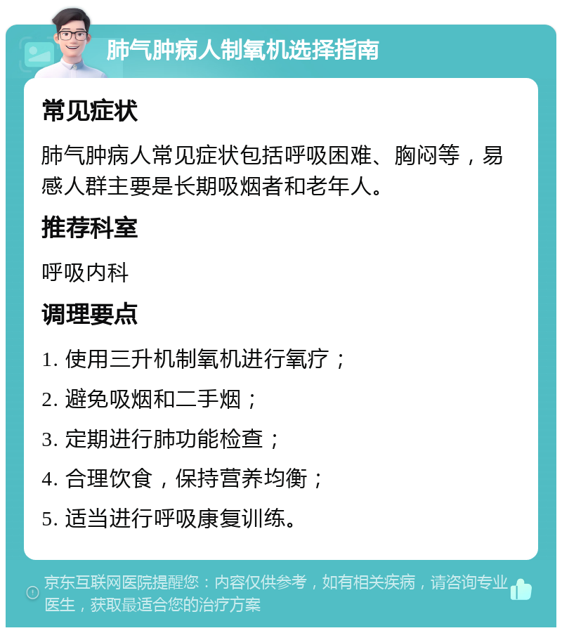 肺气肿病人制氧机选择指南 常见症状 肺气肿病人常见症状包括呼吸困难、胸闷等，易感人群主要是长期吸烟者和老年人。 推荐科室 呼吸内科 调理要点 1. 使用三升机制氧机进行氧疗； 2. 避免吸烟和二手烟； 3. 定期进行肺功能检查； 4. 合理饮食，保持营养均衡； 5. 适当进行呼吸康复训练。