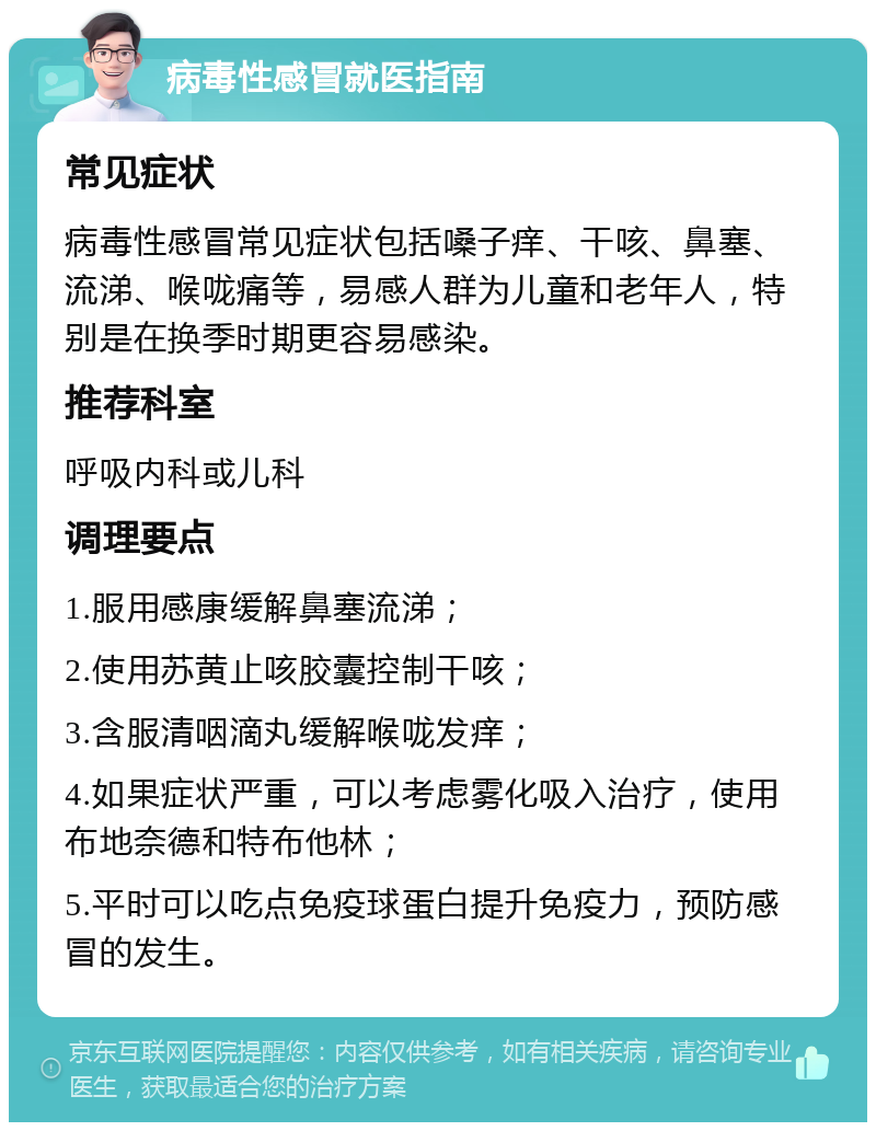 病毒性感冒就医指南 常见症状 病毒性感冒常见症状包括嗓子痒、干咳、鼻塞、流涕、喉咙痛等，易感人群为儿童和老年人，特别是在换季时期更容易感染。 推荐科室 呼吸内科或儿科 调理要点 1.服用感康缓解鼻塞流涕； 2.使用苏黄止咳胶囊控制干咳； 3.含服清咽滴丸缓解喉咙发痒； 4.如果症状严重，可以考虑雾化吸入治疗，使用布地奈德和特布他林； 5.平时可以吃点免疫球蛋白提升免疫力，预防感冒的发生。