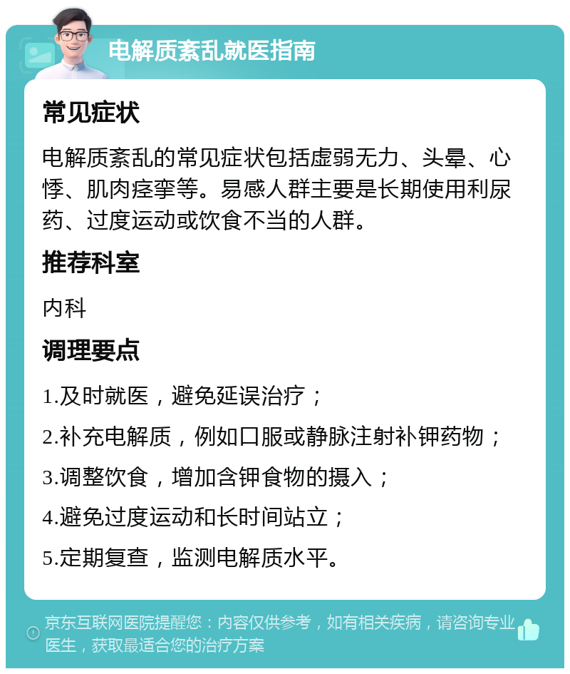 电解质紊乱就医指南 常见症状 电解质紊乱的常见症状包括虚弱无力、头晕、心悸、肌肉痉挛等。易感人群主要是长期使用利尿药、过度运动或饮食不当的人群。 推荐科室 内科 调理要点 1.及时就医，避免延误治疗； 2.补充电解质，例如口服或静脉注射补钾药物； 3.调整饮食，增加含钾食物的摄入； 4.避免过度运动和长时间站立； 5.定期复查，监测电解质水平。