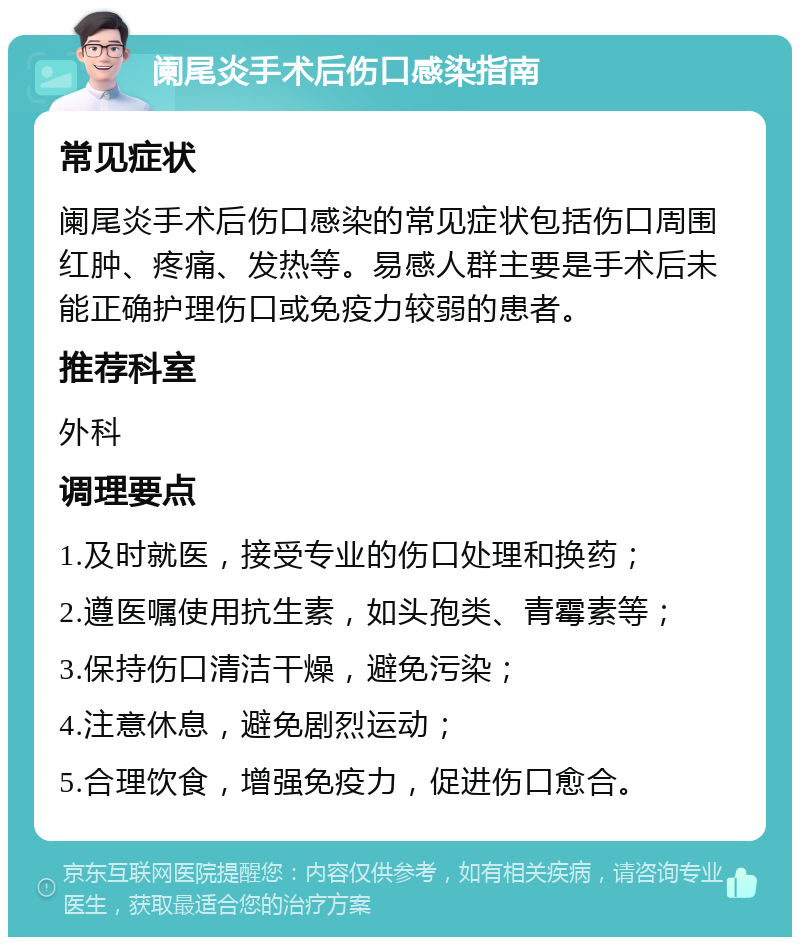 阑尾炎手术后伤口感染指南 常见症状 阑尾炎手术后伤口感染的常见症状包括伤口周围红肿、疼痛、发热等。易感人群主要是手术后未能正确护理伤口或免疫力较弱的患者。 推荐科室 外科 调理要点 1.及时就医，接受专业的伤口处理和换药； 2.遵医嘱使用抗生素，如头孢类、青霉素等； 3.保持伤口清洁干燥，避免污染； 4.注意休息，避免剧烈运动； 5.合理饮食，增强免疫力，促进伤口愈合。