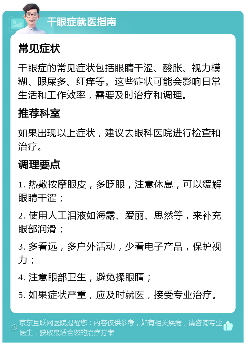 干眼症就医指南 常见症状 干眼症的常见症状包括眼睛干涩、酸胀、视力模糊、眼屎多、红痒等。这些症状可能会影响日常生活和工作效率，需要及时治疗和调理。 推荐科室 如果出现以上症状，建议去眼科医院进行检查和治疗。 调理要点 1. 热敷按摩眼皮，多眨眼，注意休息，可以缓解眼睛干涩； 2. 使用人工泪液如海露、爱丽、思然等，来补充眼部润滑； 3. 多看远，多户外活动，少看电子产品，保护视力； 4. 注意眼部卫生，避免揉眼睛； 5. 如果症状严重，应及时就医，接受专业治疗。