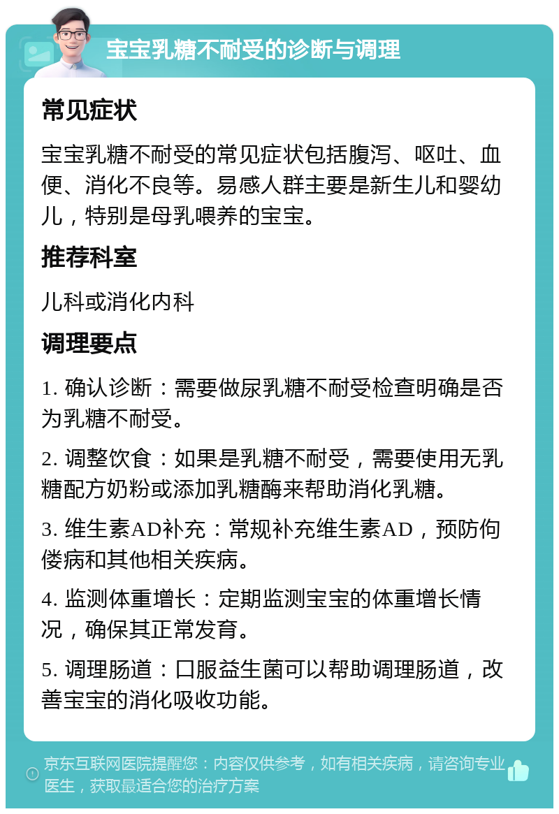 宝宝乳糖不耐受的诊断与调理 常见症状 宝宝乳糖不耐受的常见症状包括腹泻、呕吐、血便、消化不良等。易感人群主要是新生儿和婴幼儿，特别是母乳喂养的宝宝。 推荐科室 儿科或消化内科 调理要点 1. 确认诊断：需要做尿乳糖不耐受检查明确是否为乳糖不耐受。 2. 调整饮食：如果是乳糖不耐受，需要使用无乳糖配方奶粉或添加乳糖酶来帮助消化乳糖。 3. 维生素AD补充：常规补充维生素AD，预防佝偻病和其他相关疾病。 4. 监测体重增长：定期监测宝宝的体重增长情况，确保其正常发育。 5. 调理肠道：口服益生菌可以帮助调理肠道，改善宝宝的消化吸收功能。