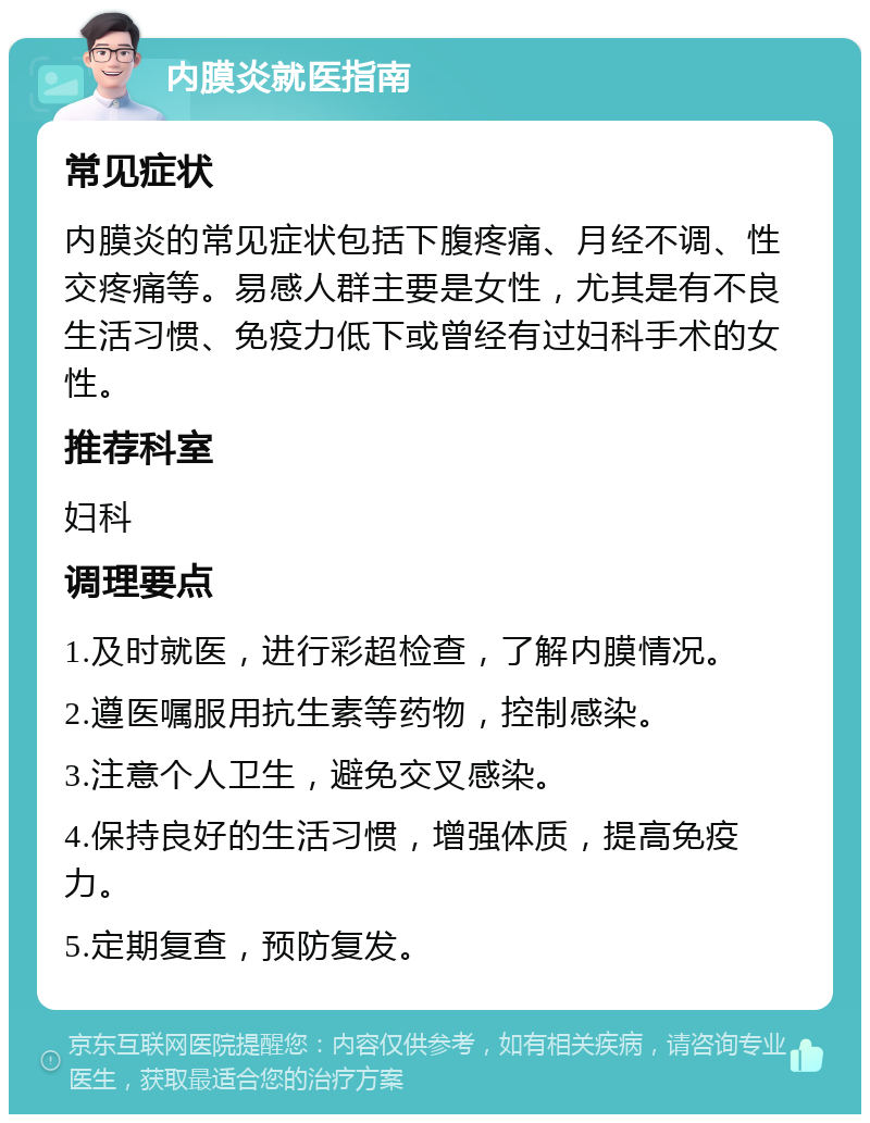 内膜炎就医指南 常见症状 内膜炎的常见症状包括下腹疼痛、月经不调、性交疼痛等。易感人群主要是女性，尤其是有不良生活习惯、免疫力低下或曾经有过妇科手术的女性。 推荐科室 妇科 调理要点 1.及时就医，进行彩超检查，了解内膜情况。 2.遵医嘱服用抗生素等药物，控制感染。 3.注意个人卫生，避免交叉感染。 4.保持良好的生活习惯，增强体质，提高免疫力。 5.定期复查，预防复发。