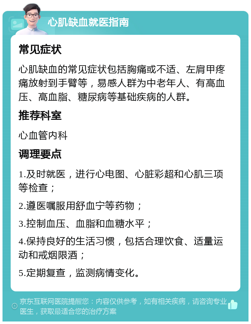 心肌缺血就医指南 常见症状 心肌缺血的常见症状包括胸痛或不适、左肩甲疼痛放射到手臂等，易感人群为中老年人、有高血压、高血脂、糖尿病等基础疾病的人群。 推荐科室 心血管内科 调理要点 1.及时就医，进行心电图、心脏彩超和心肌三项等检查； 2.遵医嘱服用舒血宁等药物； 3.控制血压、血脂和血糖水平； 4.保持良好的生活习惯，包括合理饮食、适量运动和戒烟限酒； 5.定期复查，监测病情变化。