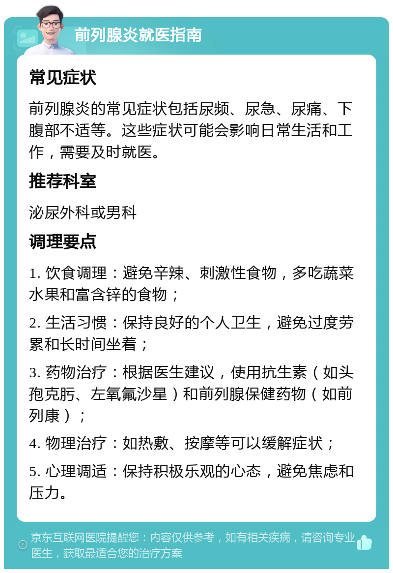 前列腺炎就医指南 常见症状 前列腺炎的常见症状包括尿频、尿急、尿痛、下腹部不适等。这些症状可能会影响日常生活和工作，需要及时就医。 推荐科室 泌尿外科或男科 调理要点 1. 饮食调理：避免辛辣、刺激性食物，多吃蔬菜水果和富含锌的食物； 2. 生活习惯：保持良好的个人卫生，避免过度劳累和长时间坐着； 3. 药物治疗：根据医生建议，使用抗生素（如头孢克肟、左氧氟沙星）和前列腺保健药物（如前列康）； 4. 物理治疗：如热敷、按摩等可以缓解症状； 5. 心理调适：保持积极乐观的心态，避免焦虑和压力。