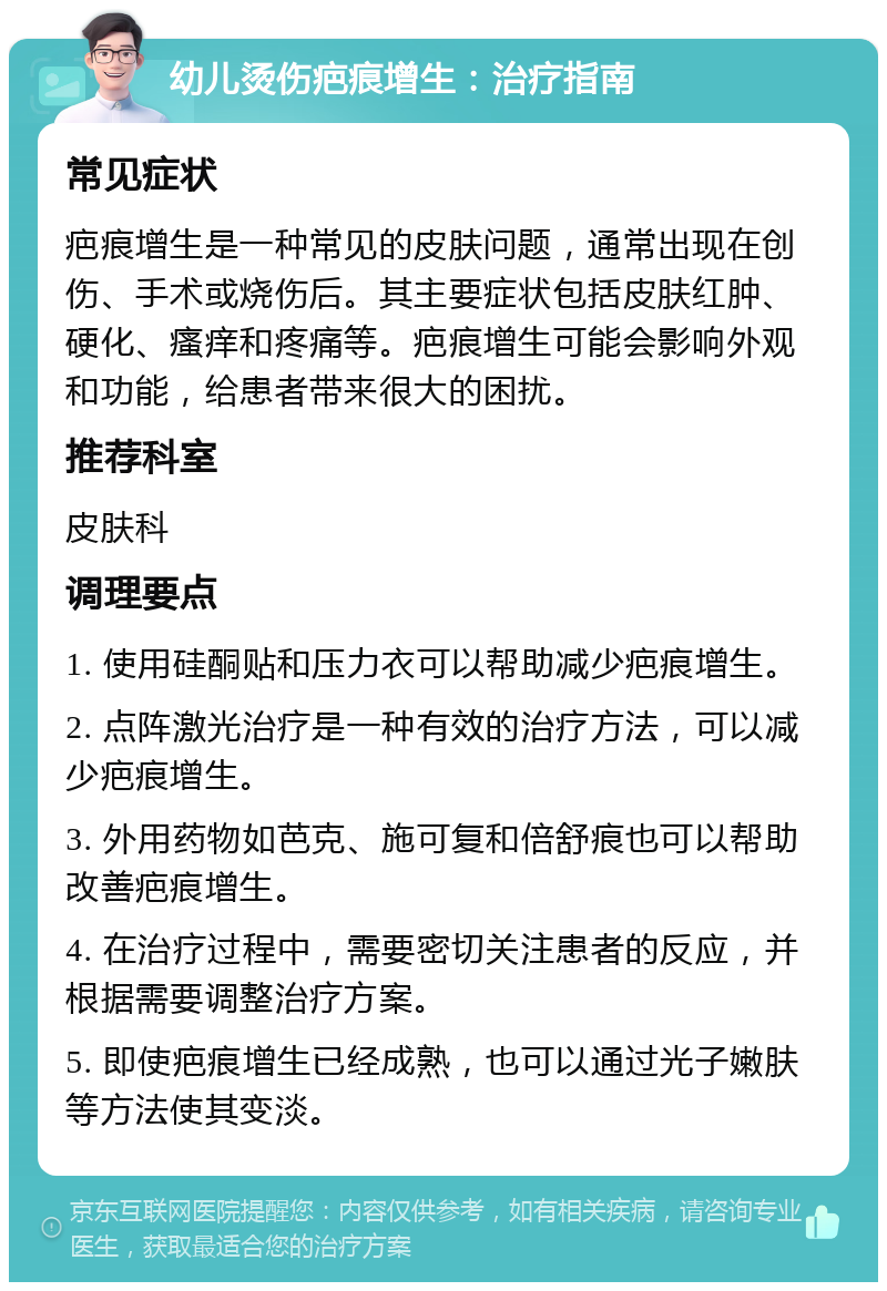 幼儿烫伤疤痕增生：治疗指南 常见症状 疤痕增生是一种常见的皮肤问题，通常出现在创伤、手术或烧伤后。其主要症状包括皮肤红肿、硬化、瘙痒和疼痛等。疤痕增生可能会影响外观和功能，给患者带来很大的困扰。 推荐科室 皮肤科 调理要点 1. 使用硅酮贴和压力衣可以帮助减少疤痕增生。 2. 点阵激光治疗是一种有效的治疗方法，可以减少疤痕增生。 3. 外用药物如芭克、施可复和倍舒痕也可以帮助改善疤痕增生。 4. 在治疗过程中，需要密切关注患者的反应，并根据需要调整治疗方案。 5. 即使疤痕增生已经成熟，也可以通过光子嫩肤等方法使其变淡。