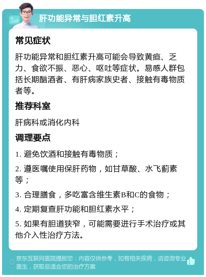 肝功能异常与胆红素升高 常见症状 肝功能异常和胆红素升高可能会导致黄疸、乏力、食欲不振、恶心、呕吐等症状。易感人群包括长期酗酒者、有肝病家族史者、接触有毒物质者等。 推荐科室 肝病科或消化内科 调理要点 1. 避免饮酒和接触有毒物质； 2. 遵医嘱使用保肝药物，如甘草酸、水飞蓟素等； 3. 合理膳食，多吃富含维生素B和C的食物； 4. 定期复查肝功能和胆红素水平； 5. 如果有胆道狭窄，可能需要进行手术治疗或其他介入性治疗方法。