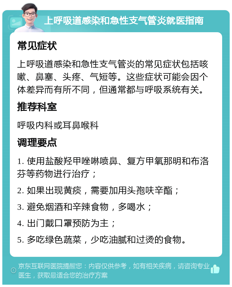 上呼吸道感染和急性支气管炎就医指南 常见症状 上呼吸道感染和急性支气管炎的常见症状包括咳嗽、鼻塞、头疼、气短等。这些症状可能会因个体差异而有所不同，但通常都与呼吸系统有关。 推荐科室 呼吸内科或耳鼻喉科 调理要点 1. 使用盐酸羟甲唑啉喷鼻、复方甲氧那明和布洛芬等药物进行治疗； 2. 如果出现黄痰，需要加用头孢呋辛酯； 3. 避免烟酒和辛辣食物，多喝水； 4. 出门戴口罩预防为主； 5. 多吃绿色蔬菜，少吃油腻和过烫的食物。