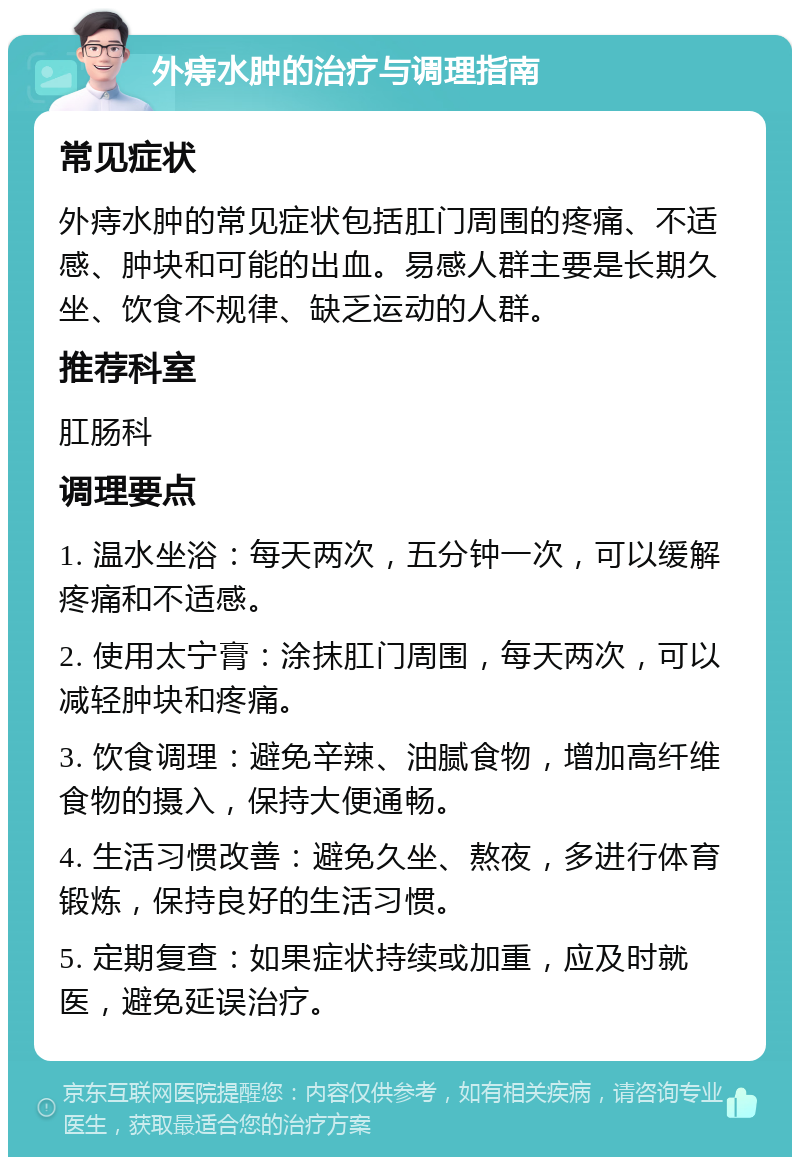 外痔水肿的治疗与调理指南 常见症状 外痔水肿的常见症状包括肛门周围的疼痛、不适感、肿块和可能的出血。易感人群主要是长期久坐、饮食不规律、缺乏运动的人群。 推荐科室 肛肠科 调理要点 1. 温水坐浴：每天两次，五分钟一次，可以缓解疼痛和不适感。 2. 使用太宁膏：涂抹肛门周围，每天两次，可以减轻肿块和疼痛。 3. 饮食调理：避免辛辣、油腻食物，增加高纤维食物的摄入，保持大便通畅。 4. 生活习惯改善：避免久坐、熬夜，多进行体育锻炼，保持良好的生活习惯。 5. 定期复查：如果症状持续或加重，应及时就医，避免延误治疗。