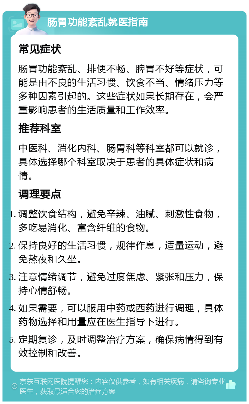 肠胃功能紊乱就医指南 常见症状 肠胃功能紊乱、排便不畅、脾胃不好等症状，可能是由不良的生活习惯、饮食不当、情绪压力等多种因素引起的。这些症状如果长期存在，会严重影响患者的生活质量和工作效率。 推荐科室 中医科、消化内科、肠胃科等科室都可以就诊，具体选择哪个科室取决于患者的具体症状和病情。 调理要点 调整饮食结构，避免辛辣、油腻、刺激性食物，多吃易消化、富含纤维的食物。 保持良好的生活习惯，规律作息，适量运动，避免熬夜和久坐。 注意情绪调节，避免过度焦虑、紧张和压力，保持心情舒畅。 如果需要，可以服用中药或西药进行调理，具体药物选择和用量应在医生指导下进行。 定期复诊，及时调整治疗方案，确保病情得到有效控制和改善。