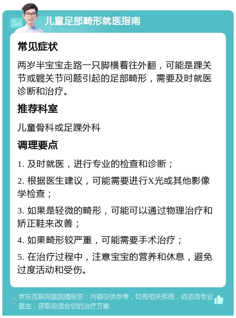 儿童足部畸形就医指南 常见症状 两岁半宝宝走路一只脚横着往外翻，可能是踝关节或髋关节问题引起的足部畸形，需要及时就医诊断和治疗。 推荐科室 儿童骨科或足踝外科 调理要点 1. 及时就医，进行专业的检查和诊断； 2. 根据医生建议，可能需要进行X光或其他影像学检查； 3. 如果是轻微的畸形，可能可以通过物理治疗和矫正鞋来改善； 4. 如果畸形较严重，可能需要手术治疗； 5. 在治疗过程中，注意宝宝的营养和休息，避免过度活动和受伤。