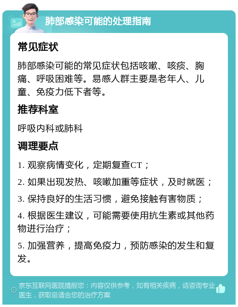 肺部感染可能的处理指南 常见症状 肺部感染可能的常见症状包括咳嗽、咳痰、胸痛、呼吸困难等。易感人群主要是老年人、儿童、免疫力低下者等。 推荐科室 呼吸内科或肺科 调理要点 1. 观察病情变化，定期复查CT； 2. 如果出现发热、咳嗽加重等症状，及时就医； 3. 保持良好的生活习惯，避免接触有害物质； 4. 根据医生建议，可能需要使用抗生素或其他药物进行治疗； 5. 加强营养，提高免疫力，预防感染的发生和复发。