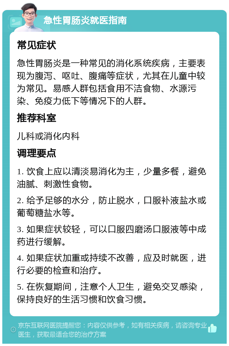 急性胃肠炎就医指南 常见症状 急性胃肠炎是一种常见的消化系统疾病，主要表现为腹泻、呕吐、腹痛等症状，尤其在儿童中较为常见。易感人群包括食用不洁食物、水源污染、免疫力低下等情况下的人群。 推荐科室 儿科或消化内科 调理要点 1. 饮食上应以清淡易消化为主，少量多餐，避免油腻、刺激性食物。 2. 给予足够的水分，防止脱水，口服补液盐水或葡萄糖盐水等。 3. 如果症状较轻，可以口服四磨汤口服液等中成药进行缓解。 4. 如果症状加重或持续不改善，应及时就医，进行必要的检查和治疗。 5. 在恢复期间，注意个人卫生，避免交叉感染，保持良好的生活习惯和饮食习惯。