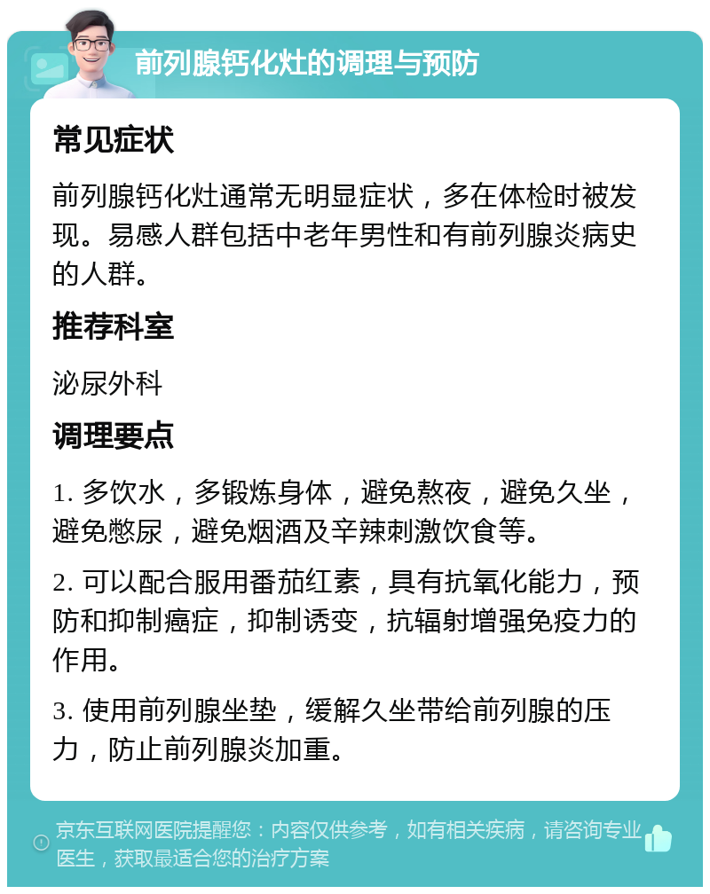 前列腺钙化灶的调理与预防 常见症状 前列腺钙化灶通常无明显症状，多在体检时被发现。易感人群包括中老年男性和有前列腺炎病史的人群。 推荐科室 泌尿外科 调理要点 1. 多饮水，多锻炼身体，避免熬夜，避免久坐，避免憋尿，避免烟酒及辛辣刺激饮食等。 2. 可以配合服用番茄红素，具有抗氧化能力，预防和抑制癌症，抑制诱变，抗辐射增强免疫力的作用。 3. 使用前列腺坐垫，缓解久坐带给前列腺的压力，防止前列腺炎加重。