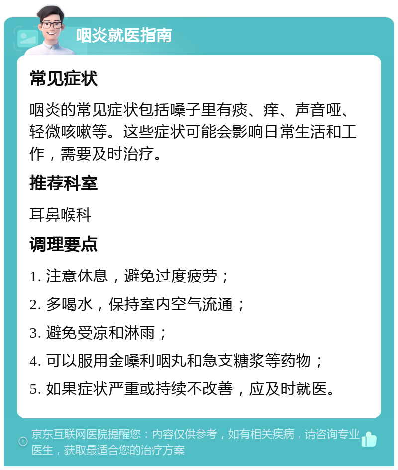 咽炎就医指南 常见症状 咽炎的常见症状包括嗓子里有痰、痒、声音哑、轻微咳嗽等。这些症状可能会影响日常生活和工作，需要及时治疗。 推荐科室 耳鼻喉科 调理要点 1. 注意休息，避免过度疲劳； 2. 多喝水，保持室内空气流通； 3. 避免受凉和淋雨； 4. 可以服用金嗓利咽丸和急支糖浆等药物； 5. 如果症状严重或持续不改善，应及时就医。